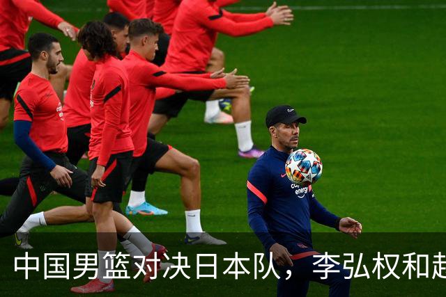 中国男篮对决日本队，李弘权和赵嘉义复出首发阵容公布