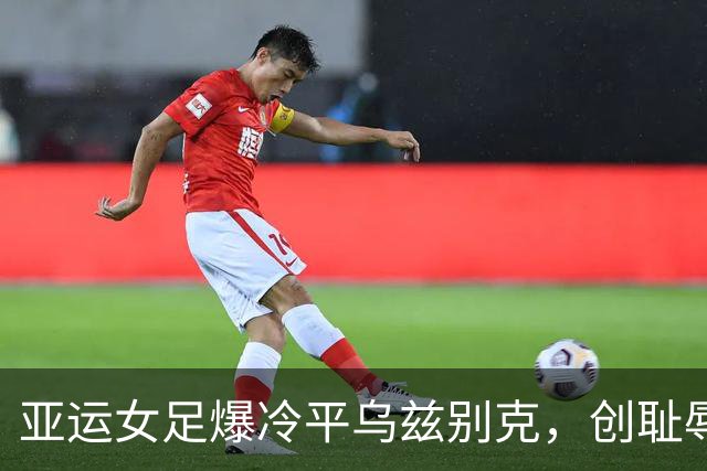 亚运女足爆冷平乌兹别克，创耻辱纪录引发质疑