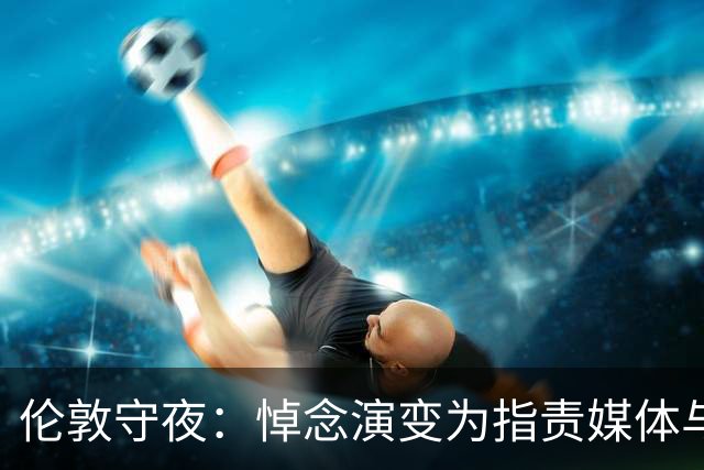 伦敦守夜：悼念演变为指责媒体与体制
