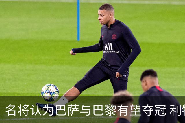 名将认为巴萨与巴黎有望夺冠 利物浦尚需提升