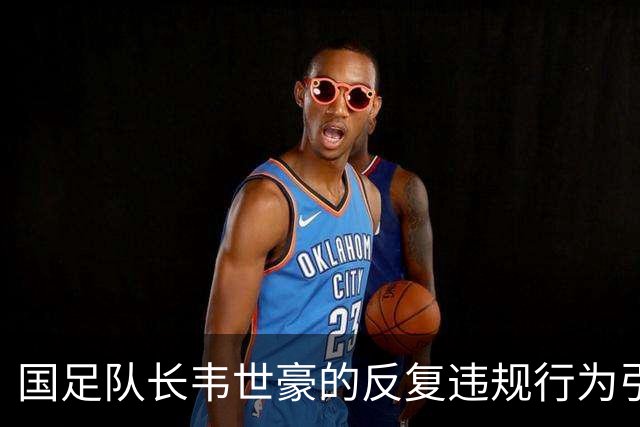 国足队长韦世豪的反复违规行为引发争议