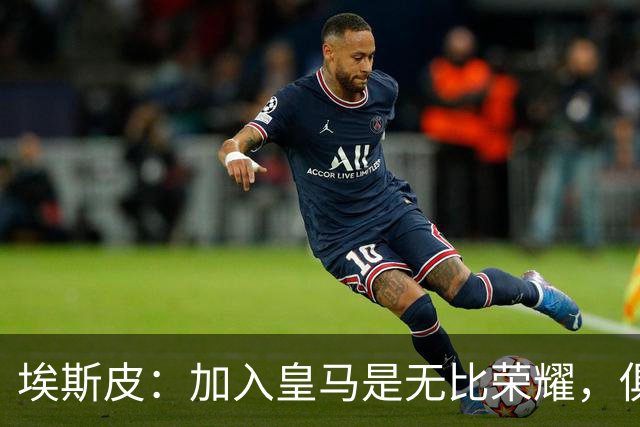 埃斯皮：加入皇马是无比荣耀，俱乐部堪称顶级