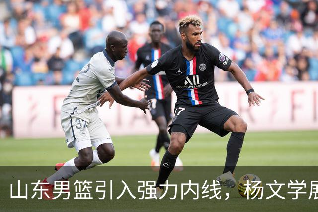 山东男篮引入强力内线，杨文学展现出色态度