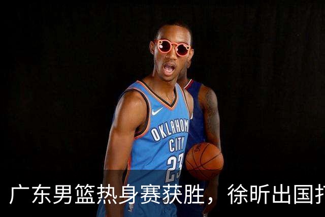 广东男篮热身赛获胜，徐昕出国打球进展顺利，萨姆纳续约成功