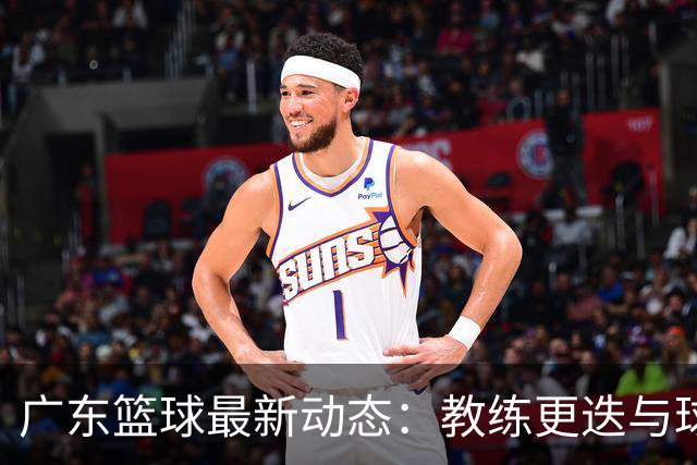 广东篮球最新动态：教练更迭与球员转会新闻