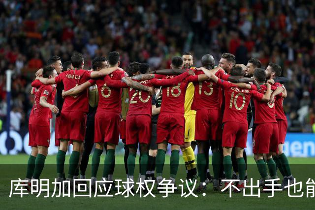 库明加回应球权争议：不出手也能助队伍获胜
