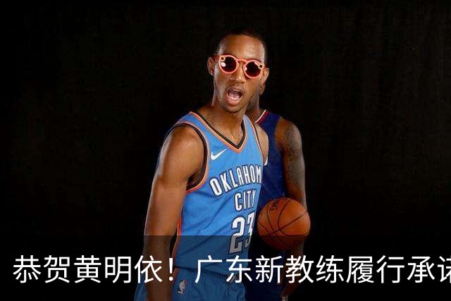 恭贺黄明依！广东新教练履行承诺，或成锋线关键力量！