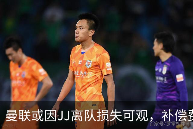 曼联或因JJ离队损失可观，补偿费用远低于潜在价值
