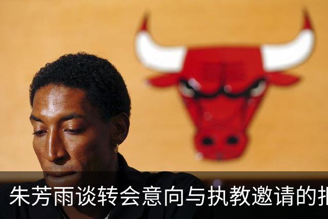 朱芳雨谈转会意向与执教邀请的拒绝