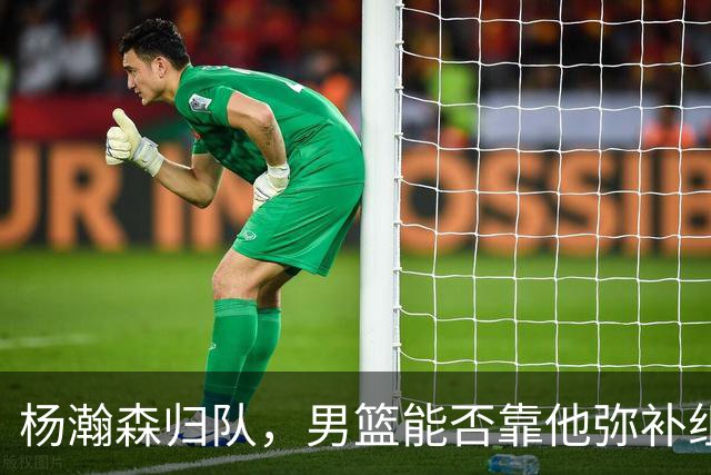 杨瀚森归队，男篮能否靠他弥补组织短板？