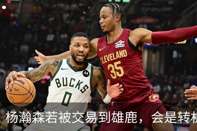 杨瀚森若被交易到雄鹿，会是转机还是更大挑战？