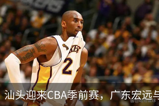 汕头迎来CBA季前赛，广东宏远与龙狮同场竞技