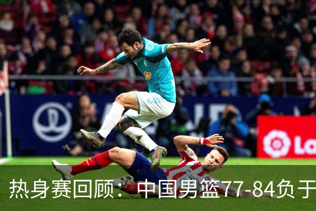 热身赛回顾：中国男篮77-84负于新西兰，球员表现点评
