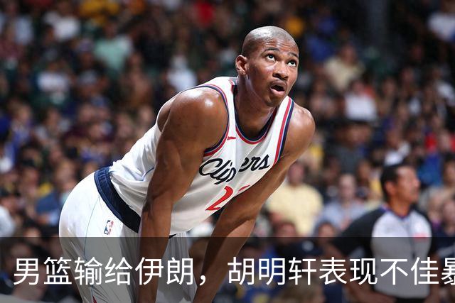 男篮输给伊朗，胡明轩表现不佳暴露CBA问题