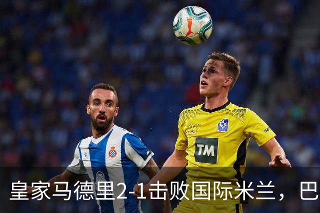 皇家马德里2-1击败国际米兰，巴尔韦德表现最出色
