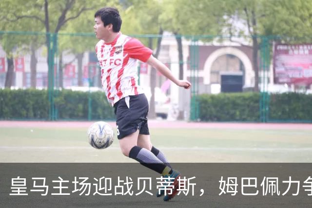 皇马主场迎战贝蒂斯，姆巴佩力争再创新高
