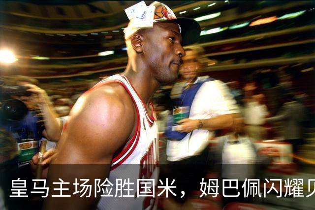 皇马主场险胜国米，姆巴佩闪耀贝林厄姆失良机