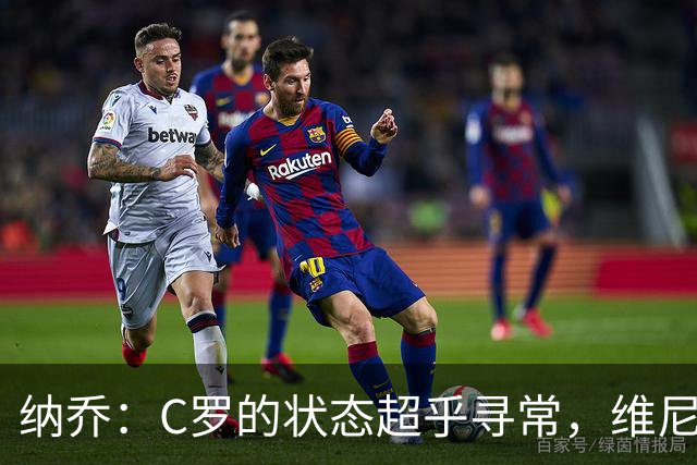 纳乔：C罗的状态超乎寻常，维尼修斯受到的不公对待