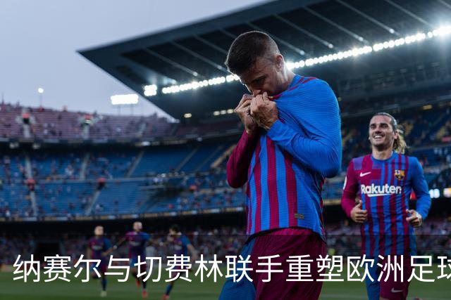 纳赛尔与切费林联手重塑欧洲足球话语权