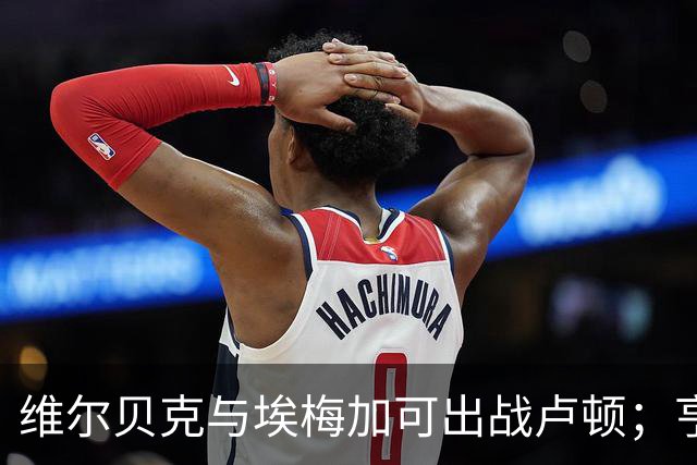 维尔贝克与埃梅加可出战卢顿；亨德森仍需休战