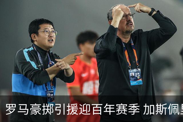 罗马豪掷引援迎百年赛季 加斯佩里尼压力陡增