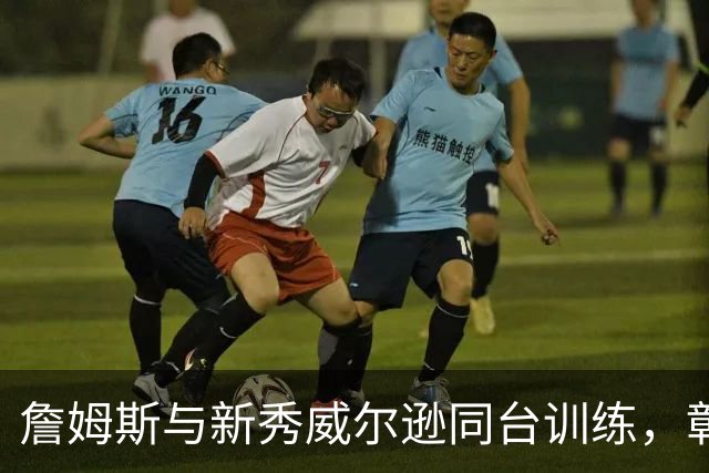 詹姆斯与新秀威尔逊同台训练，彰显世代交接