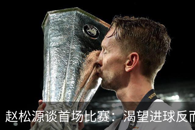 赵松源谈首场比赛：渴望进球反而失去机会，专注于赛场表现
