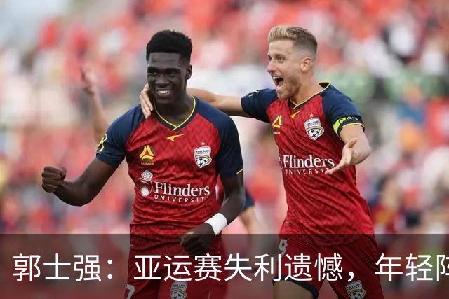 郭士强：亚运赛失利遗憾，年轻阵容缺乏关键比赛经验