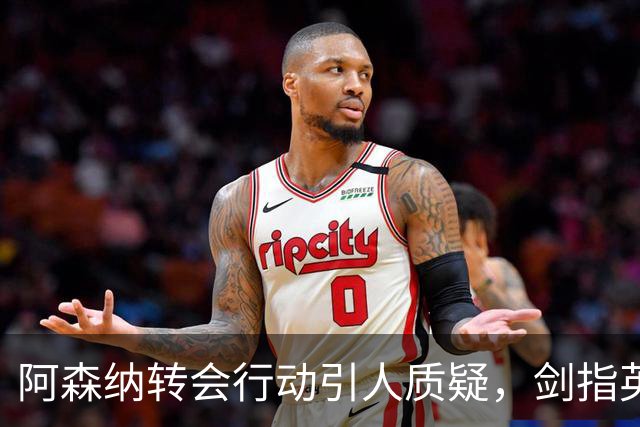 阿森纳转会行动引人质疑，剑指英超卫冕的挑战加剧