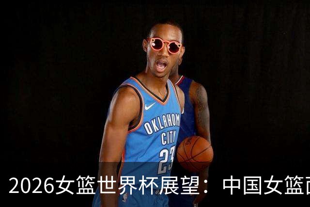 2026女篮世界杯展望：中国女篮面临的三大挑战