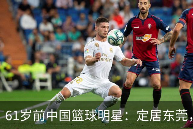 61岁前中国篮球明星：定居东莞，成功转型为企业家，支持宫鲁鸣