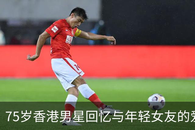 75岁香港男星回忆与年轻女友的爱情往事，感叹难以释怀