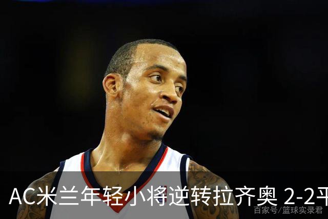 AC米兰年轻小将逆转拉齐奥 2-2平局引发热烈反响