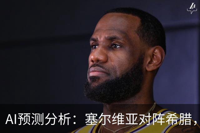AI预测分析：塞尔维亚对阵希腊，客队有较大胜算