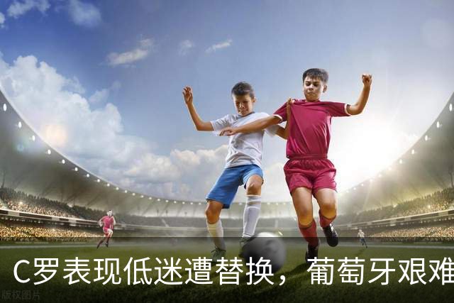 C罗表现低迷遭替换，葡萄牙艰难战胜威尔士