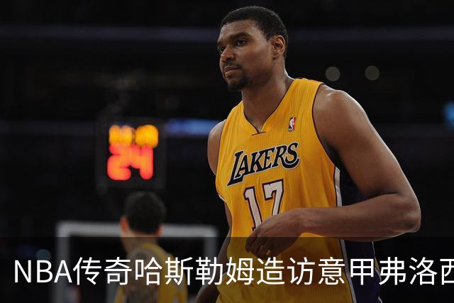 NBA传奇哈斯勒姆造访意甲弗洛西诺内，与俱乐部关系紧密